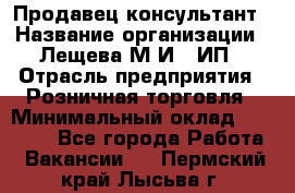 Продавец-консультант › Название организации ­ Лещева М.И., ИП › Отрасль предприятия ­ Розничная торговля › Минимальный оклад ­ 15 000 - Все города Работа » Вакансии   . Пермский край,Лысьва г.